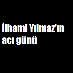 İlhami Yılmaz'ın acı günü